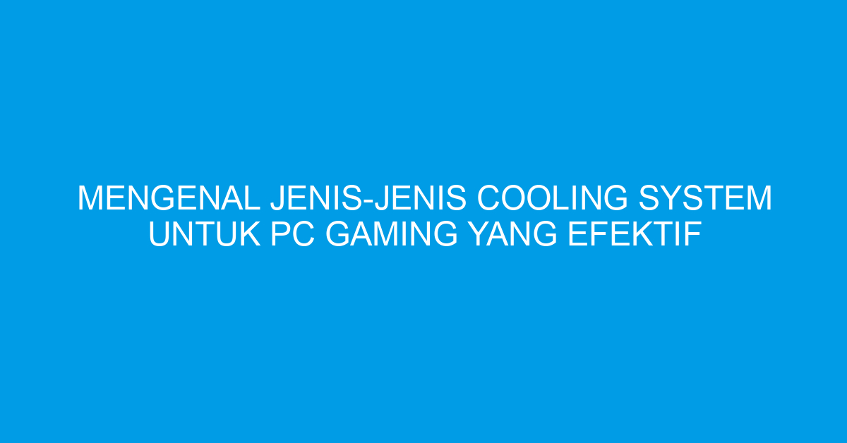Mengenal Jenis-Jenis Cooling System untuk PC Gaming yang Efektif